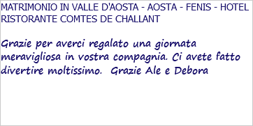 MATRIMONIO IN VALLE D'AOSTA - AOSTA - FENIS - HOTEL RISTORANTE COMTES DE CHALLANT Grazie per averci regalato una giornata meravigliosa in vostra compagnia. Ci avete fatto divertire moltissimo. Grazie Ale e Debora 