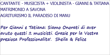 CANTANTE - MUSICISTA + VIOLINISTA - GIANNI & TATIANA MATRIMONIO A SAVONA AGRITURISMO IL PARADISO DI MANU Per Gianni e Tatiana: Siamo Onorati di aver avuto questi 2 musicisti. Grazie per la Vostra preziosa Professionalita'. Sheila & Felice 