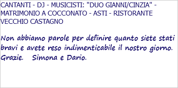 CANTANTI - DJ - MUSICISTI: "DUO GIANNI/CINZIA" - MATRIMONIO A COCCONATO - ASTI - RISTORANTE VECCHIO CASTAGNO Non abbiamo parole per definire quanto siete stati bravi e avete reso indimenticabile il nostro giorno. Grazie. Simona e Dario. 