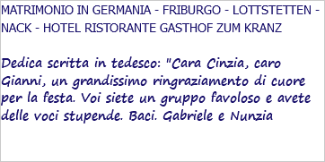 MATRIMONIO IN GERMANIA - FRIBURGO - LOTTSTETTEN - NACK - HOTEL RISTORANTE GASTHOF ZUM KRANZ Dedica scritta in tedesco: "Cara Cinzia, caro Gianni, un grandissimo ringraziamento di cuore per la festa. Voi siete un gruppo favoloso e avete delle voci stupende. Baci. Gabriele e Nunzia 