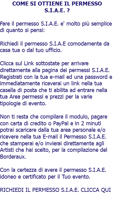 COME SI OTTIENE IL PERMESSO S.I.A.E. ? Fare il permesso S.I.A.E. e' molto più semplice di quanto si pensi: Richiedi il permesso S.I.A.E comodamente da casa tua o dal tuo ufficio. Clicca sul Link sottostate per arrivare direttamente alla pagina dei permessi S.I.A.E. Registrati con la tua e-mail ed una password e immediatamente riceverai un link nella tua casella di posta che ti abilita ad entrare nella tua Area permessi e prezzi per la varie tipologie di evento. Non ti resta che compilare il modulo, pagare con carta di credito o PayPal e in 2 minuti potrai scaricare dalla tua area personale e/o ricevere nella tua E-mail il Permesso S.I.A.E. che stamperai e/o invierai direttamente agli Artisti che hai scelto, per la compilazione del Borderaux. Con la certezza di avere il permesso S.I.A.E. idoneo e certificato per il Tuo evento. RICHIEDI IL PERMESSO S.I.A.E. CLICCA QUI 