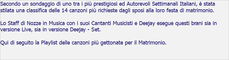 Secondo un sondaggio di uno tra i più prestigiosi ed Autorevoli Settimanali Italiani, è stata stilata una classifica delle 14 canzoni più richieste dagli sposi alla loro festa di matrimonio. Lo Staff di Nozze in Musica con i suoi Cantanti Musicisti e Deejay esegue questi brani sia in versione Live, sia in versione Deejay - Set. Qui di seguito la Playlist delle canzoni più gettonate per il Matrimonio. 