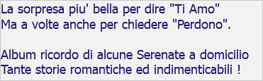 La sorpresa piu' bella per dire "Ti Amo" Ma a volte anche per chiedere "Perdono". Album ricordo di alcune Serenate a domicilio Tante storie romantiche ed indimenticabili !