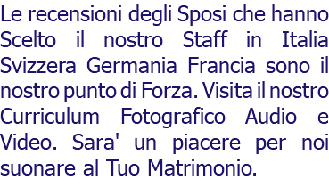 Le recensioni degli Sposi che hanno Scelto il nostro Staff in Italia Svizzera Germania Francia sono il nostro punto di Forza. Visita il nostro Curriculum Fotografico Audio e Video. Sara' un piacere per noi suonare al Tuo Matrimonio. 